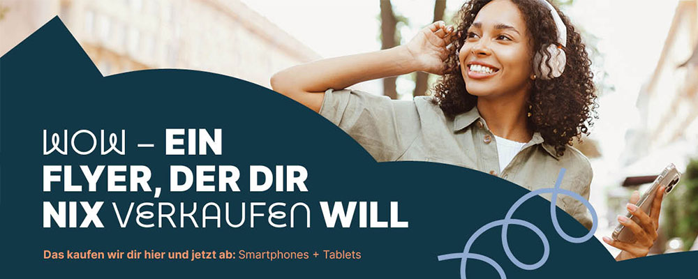 Rechts eine lächelnde junge Frau mit lockigem Haar, die weiße Kopfhörer trägt und ein Smartphone in der Hand hält. Im Vordergrund bedeckt eine dunkelblaue, geschwungene Fläche die untere Bildhälfte, auf der in großen, weißen Großbuchstaben steht: „WOW – EIN FLYER, DER DIR NIX VERKAUFEN WILL“. Darunter in kleiner orangefarbener Schrift: „Das kaufen wir dir hier und jetzt ab: Smartphones + Tablets“. Auf der rechten Seite der blauen Fläche windet sich eine hellblaue, dekorative Linie. Rechts eine lächelnde junge Frau mit lockigem Haar, die weiße Kopfhörer trägt und ein Smartphone in der Hand hält. Im Vordergrund bedeckt eine dunkelblaue, geschwungene Fläche die untere Bildhälfte, auf der in großen, weißen Großbuchstaben steht: „WOW – EIN FLYER, DER DIR NIX VERKAUFEN WILL“. Darunter in kleiner orangefarbener Schrift: „Das kaufen wir dir hier und jetzt ab: Smartphones + Tablets“. Auf der rechten Seite der blauen Fläche windet sich eine hellblaue, dekorative Linie.